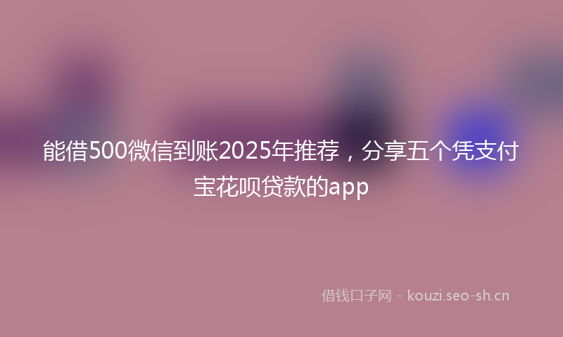 能借500微信到账2025年推荐，分享五个凭支付宝花呗贷款的app