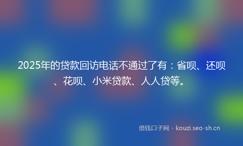 2025年的贷款回访电话不通过了有：省呗、还呗、花呗、小米贷款、人人贷等。
