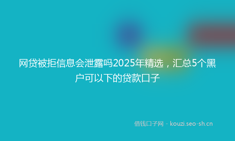 网贷被拒信息会泄露吗2025年精选，汇总5个黑户可以下的贷款口子