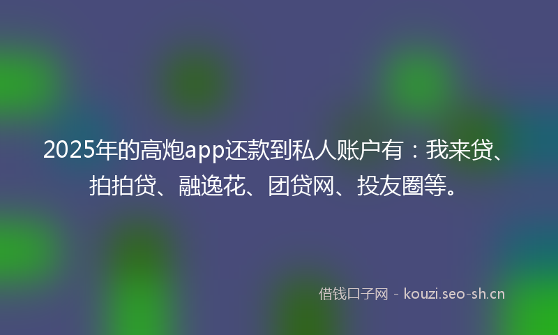 2025年的高炮app还款到私人账户有：我来贷、拍拍贷、融逸花、团贷网、投友圈等。