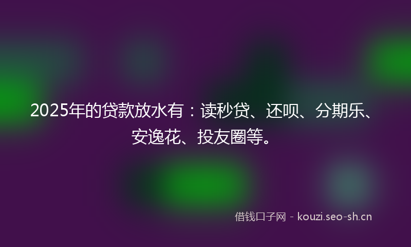 2025年的贷款放水有：读秒贷、还呗、分期乐、安逸花、投友圈等。