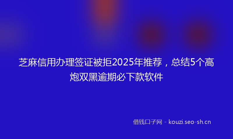 芝麻信用办理签证被拒2025年推荐，总结5个高炮双黑逾期必下款软件