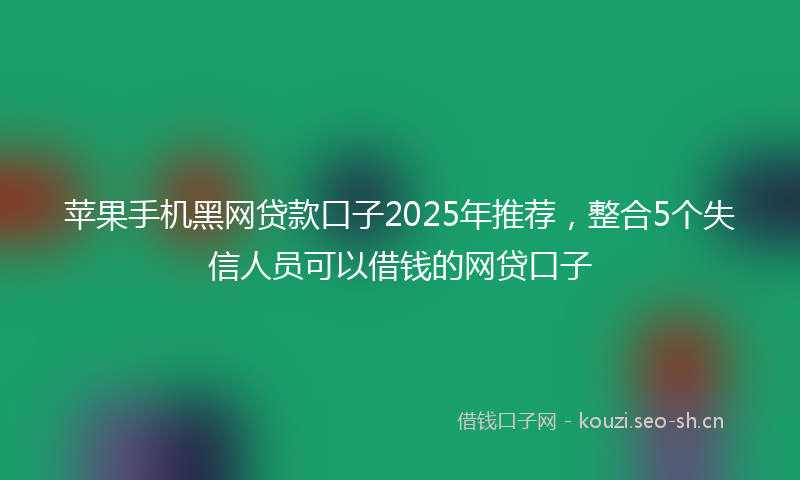 苹果手机黑网贷款口子2025年推荐，整合5个失信人员可以借钱的网贷口子