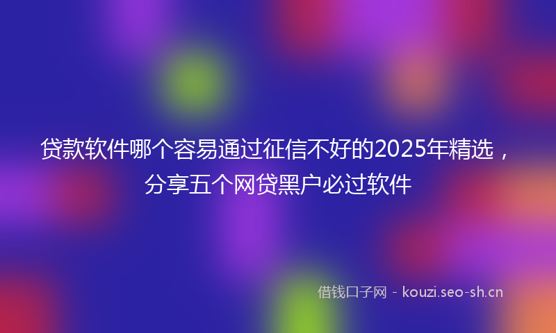 贷款软件哪个容易通过征信不好的2025年精选，分享五个网贷黑户必过软件