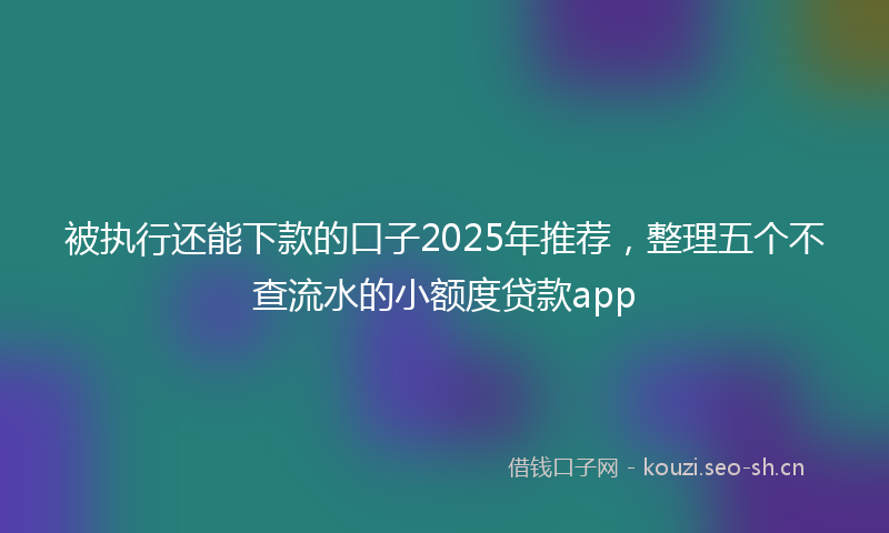 被执行还能下款的口子2025年推荐，整理五个不查流水的小额度贷款app
