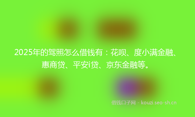 2025年的驾照怎么借钱有：花呗、度小满金融、惠商贷、平安i贷、京东金融等。