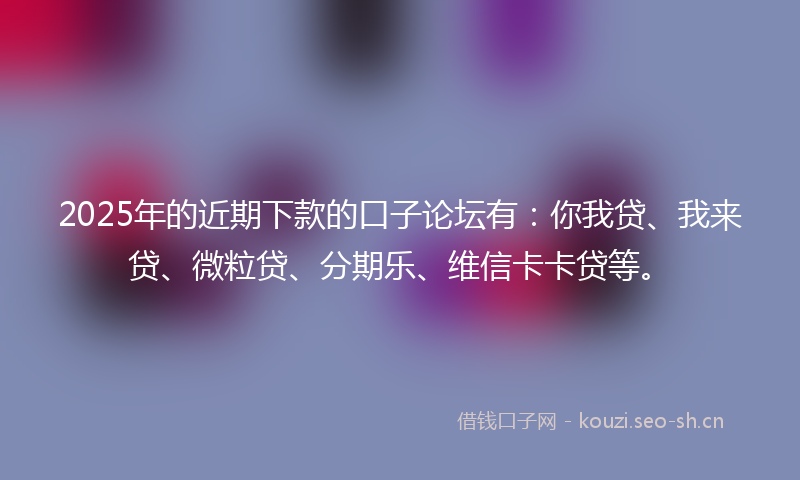 2025年的近期下款的口子论坛有：你我贷、我来贷、微粒贷、分期乐、维信卡卡贷等。