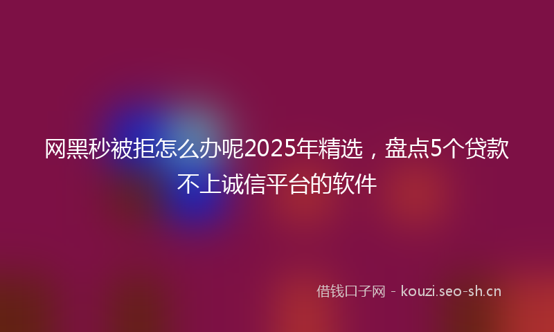 网黑秒被拒怎么办呢2025年精选，盘点5个贷款不上诚信平台的软件