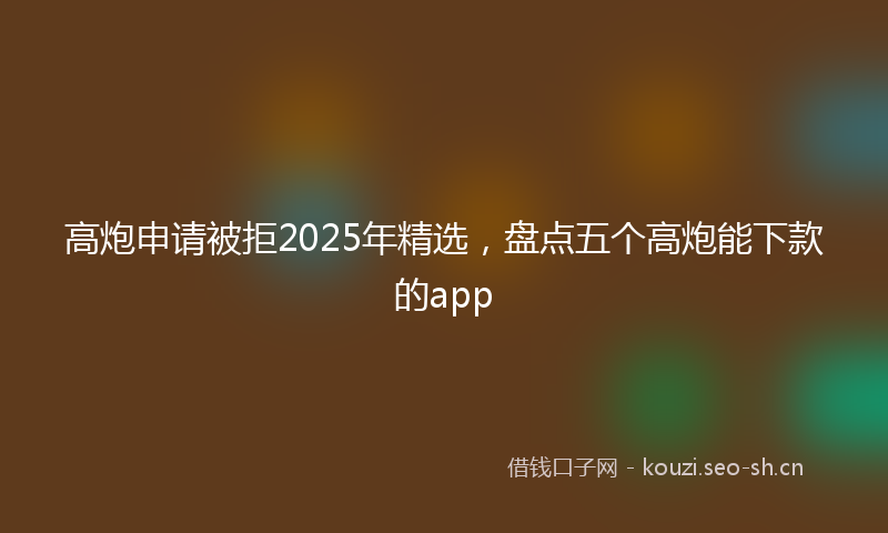 高炮申请被拒2025年精选，盘点五个高炮能下款的app