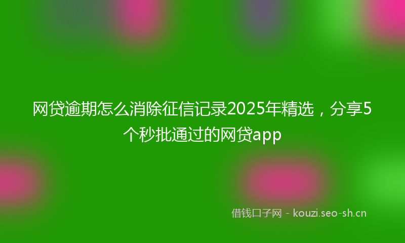 网贷逾期怎么消除征信记录2025年精选，分享5个秒批通过的网贷app
