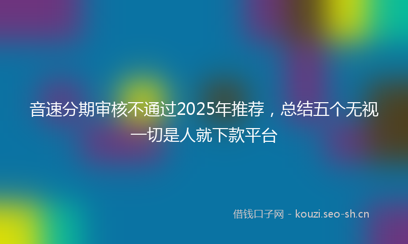 音速分期审核不通过2025年推荐，总结五个无视一切是人就下款平台