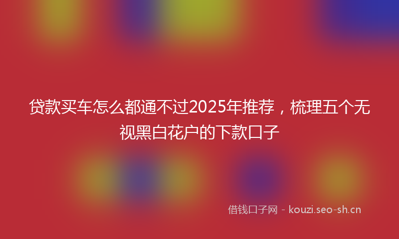 贷款买车怎么都通不过2025年推荐，梳理五个无视黑白花户的下款口子
