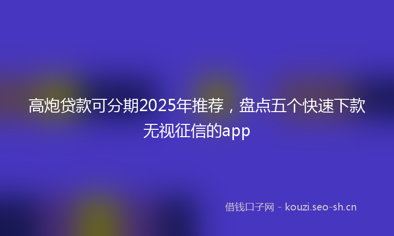 高炮贷款可分期2025年推荐，盘点五个快速下款无视征信的app