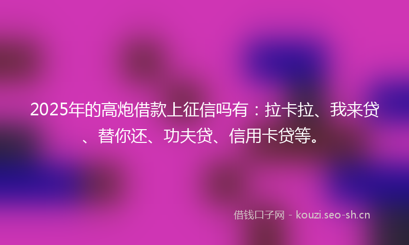 2025年的高炮借款上征信吗有：拉卡拉、我来贷、替你还、功夫贷、信用卡贷等。