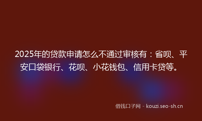 2025年的贷款申请怎么不通过审核有：省呗、平安口袋银行、花呗、小花钱包、信用卡贷等。