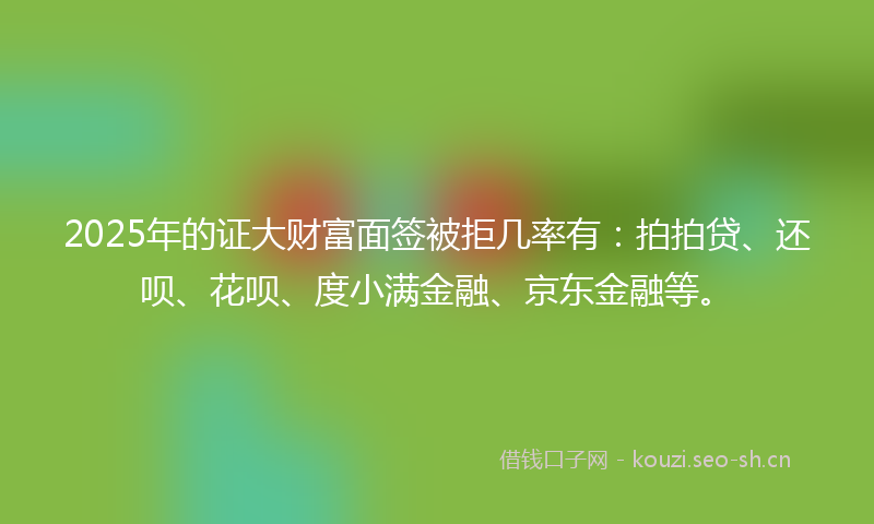 2025年的证大财富面签被拒几率有：拍拍贷、还呗、花呗、度小满金融、京东金融等。