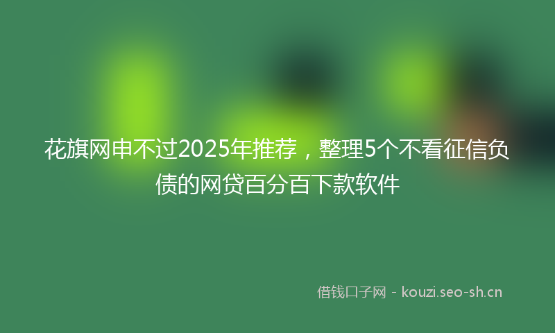 花旗网申不过2025年推荐，整理5个不看征信负债的网贷百分百下款软件