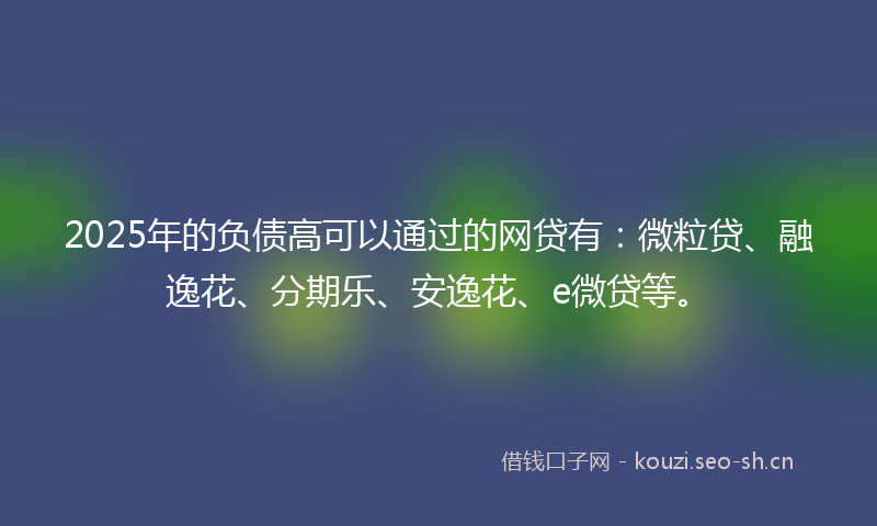 2025年的负债高可以通过的网贷有：微粒贷、融逸花、分期乐、安逸花、e微贷等。