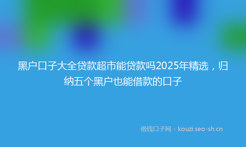 黑户口子大全贷款超市能贷款吗2025年精选，归纳五个黑户也能借款的口子
