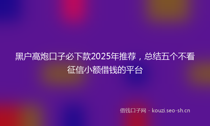 黑户高炮口子必下款2025年推荐，总结五个不看征信小额借钱的平台
