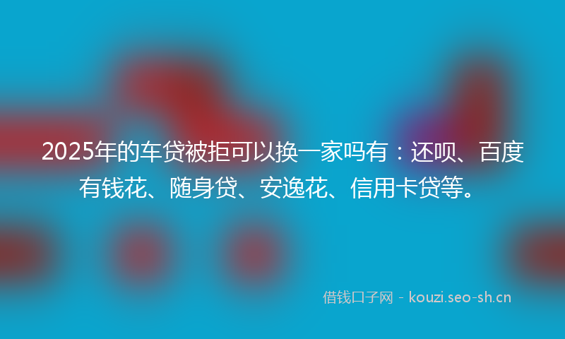 2025年的车贷被拒可以换一家吗有：还呗、百度有钱花、随身贷、安逸花、信用卡贷等。