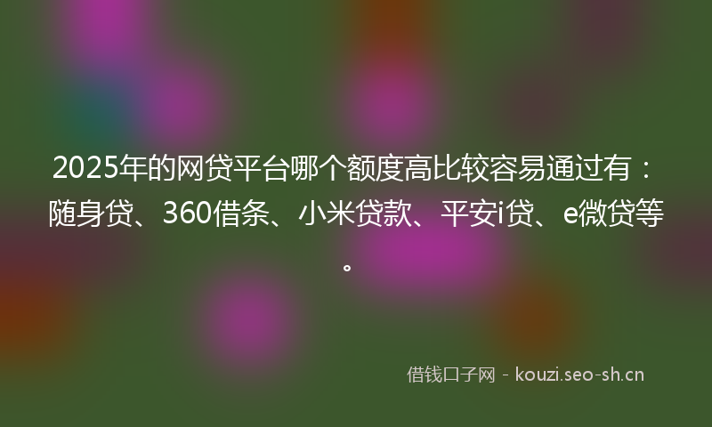 2025年的网贷平台哪个额度高比较容易通过有：随身贷、360借条、小米贷款、平安i贷、e微贷等。