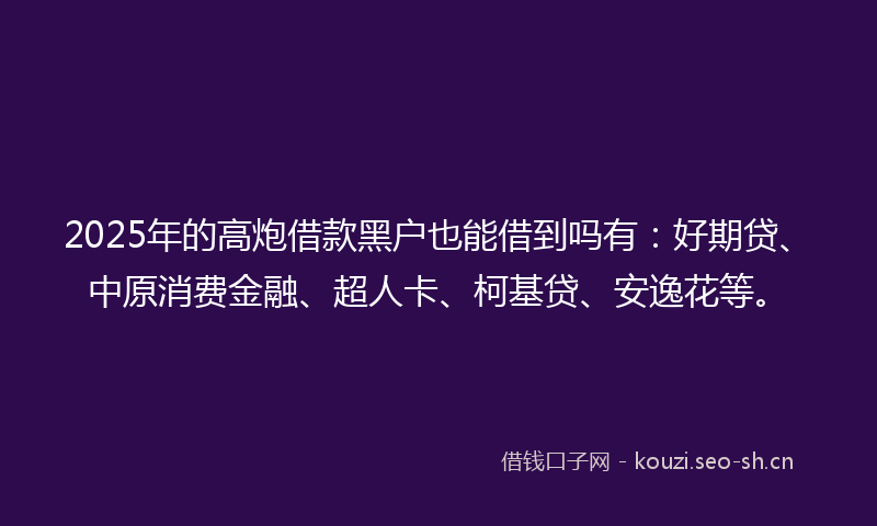 2025年的高炮借款黑户也能借到吗有：好期贷、中原消费金融、超人卡、柯基贷、安逸花等。