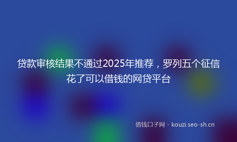 贷款审核结果不通过2025年推荐，罗列五个征信花了可以借钱的网贷平台