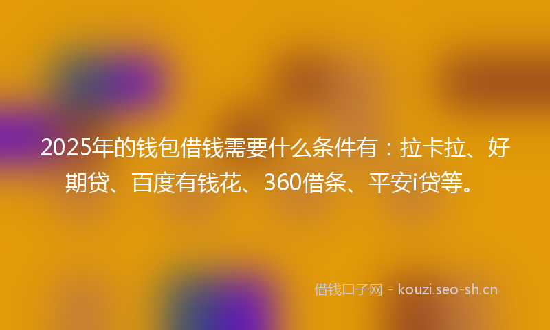 2025年的钱包借钱需要什么条件有：拉卡拉、好期贷、百度有钱花、360借条、平安i贷等。