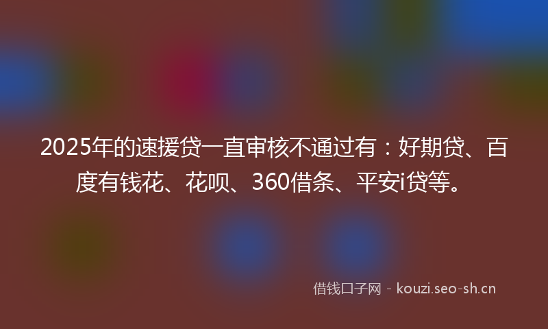 2025年的速援贷一直审核不通过有：好期贷、百度有钱花、花呗、360借条、平安i贷等。