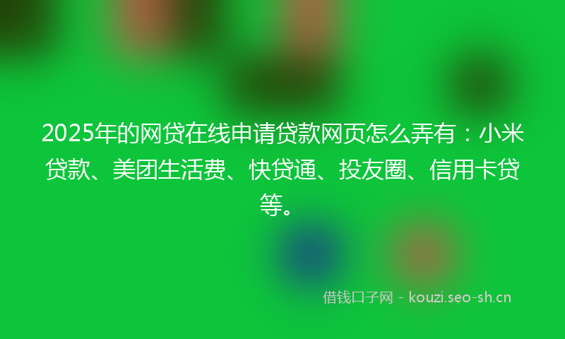 2025年的网贷在线申请贷款网页怎么弄有：小米贷款、美团生活费、快贷通、投友圈、信用卡贷等。