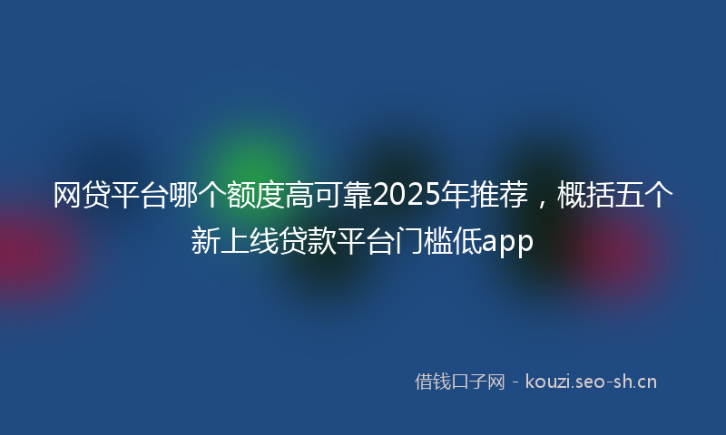 网贷平台哪个额度高可靠2025年推荐，概括五个新上线贷款平台门槛低app