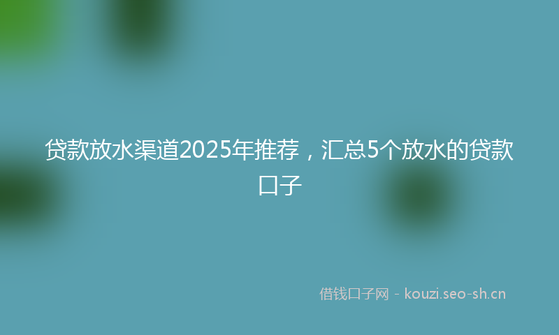 贷款放水渠道2025年推荐，汇总5个放水的贷款口子