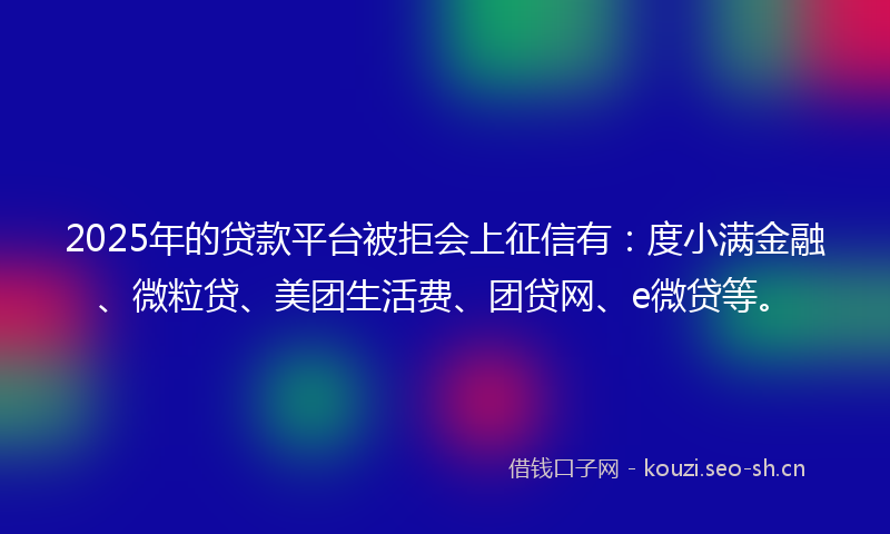 2025年的贷款平台被拒会上征信有：度小满金融、微粒贷、美团生活费、团贷网、e微贷等。