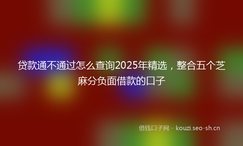 贷款通不通过怎么查询2025年精选，整合五个芝麻分负面借款的口子