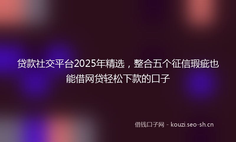 贷款社交平台2025年精选，整合五个征信瑕疵也能借网贷轻松下款的口子
