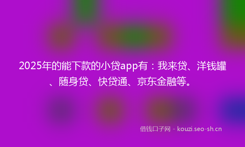 2025年的能下款的小贷app有：我来贷、洋钱罐、随身贷、快贷通、京东金融等。