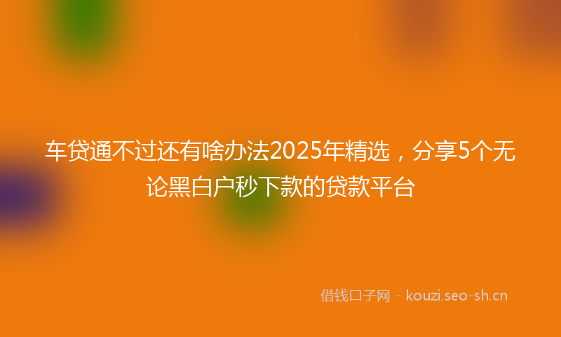 车贷通不过还有啥办法2025年精选，分享5个无论黑白户秒下款的贷款平台