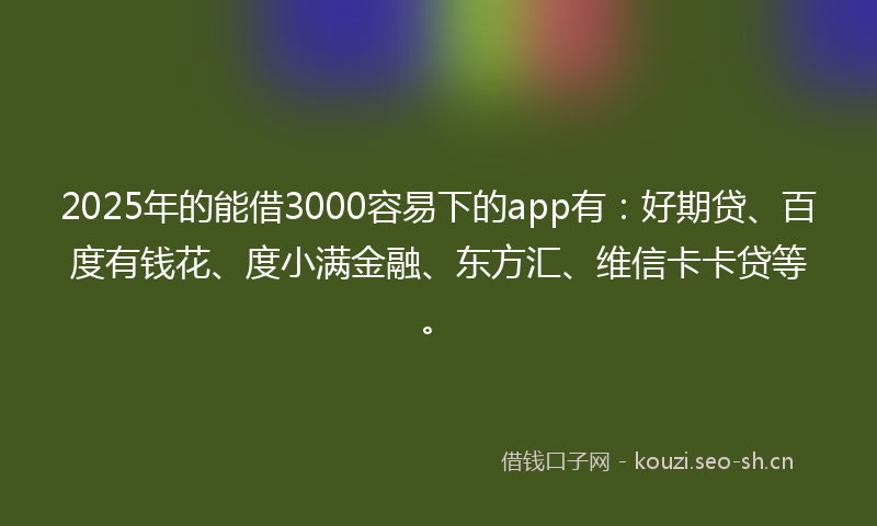 2025年的能借3000容易下的app有：好期贷、百度有钱花、度小满金融、东方汇、维信卡卡贷等。