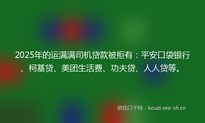 2025年的运满满司机贷款被拒有：平安口袋银行、柯基贷、美团生活费、功夫贷、人人贷等。