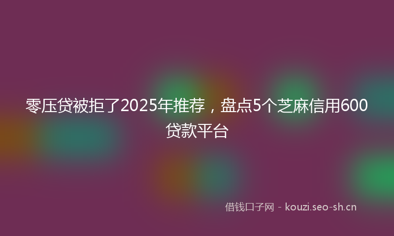 零压贷被拒了2025年推荐，盘点5个芝麻信用600贷款平台
