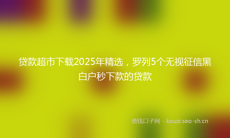 贷款超市下载2025年精选，罗列5个无视征信黑白户秒下款的贷款