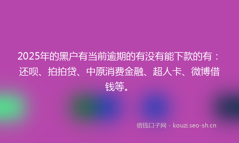 2025年的黑户有当前逾期的有没有能下款的有：还呗、拍拍贷、中原消费金融、超人卡、微博借钱等。