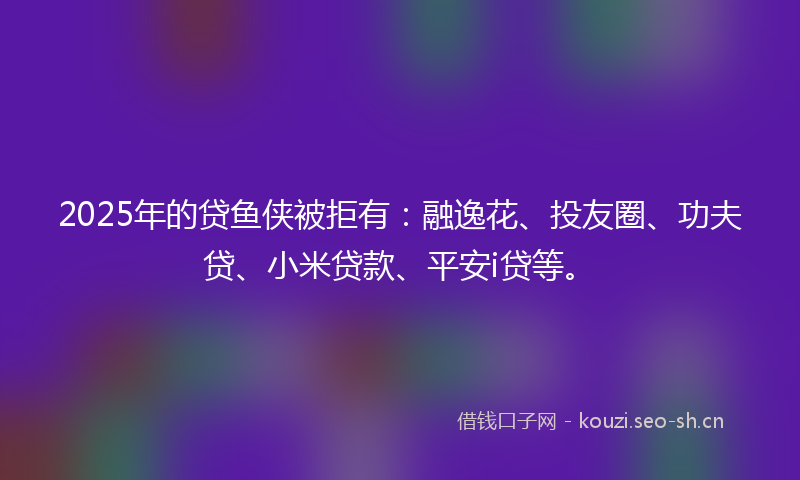2025年的贷鱼侠被拒有：融逸花、投友圈、功夫贷、小米贷款、平安i贷等。