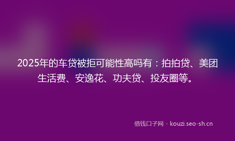 2025年的车贷被拒可能性高吗有：拍拍贷、美团生活费、安逸花、功夫贷、投友圈等。
