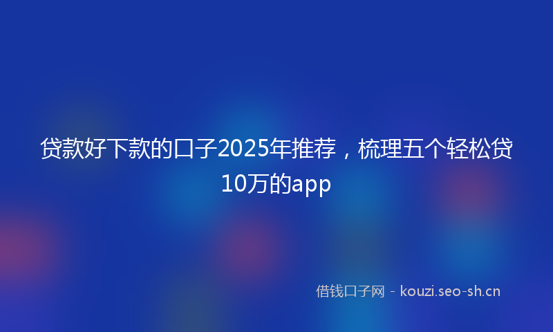 贷款好下款的口子2025年推荐，梳理五个轻松贷10万的app