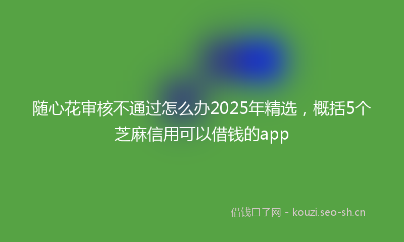 随心花审核不通过怎么办2025年精选，概括5个芝麻信用可以借钱的app