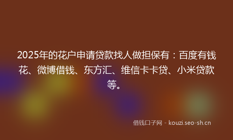 2025年的花户申请贷款找人做担保有：百度有钱花、微博借钱、东方汇、维信卡卡贷、小米贷款等。