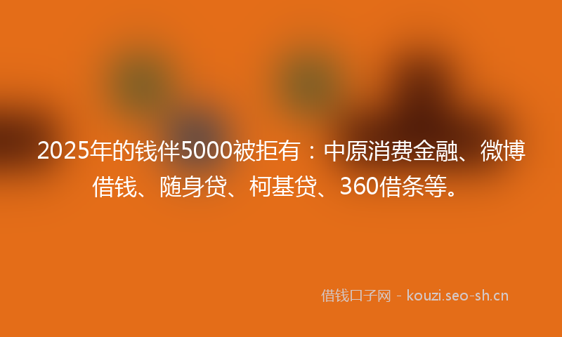 2025年的钱伴5000被拒有：中原消费金融、微博借钱、随身贷、柯基贷、360借条等。