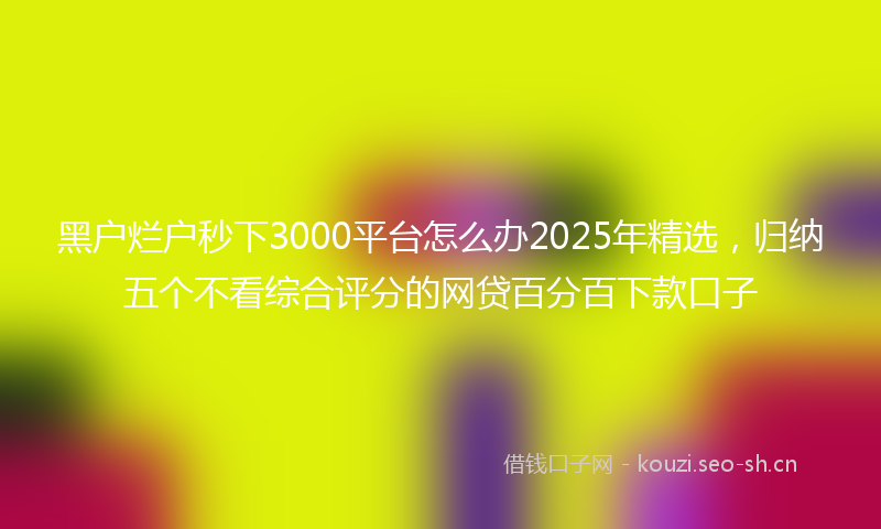 黑户烂户秒下3000平台怎么办2025年精选，归纳五个不看综合评分的网贷百分百下款口子